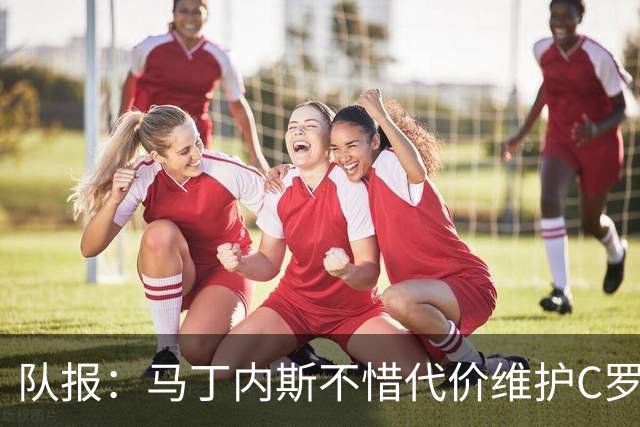 队报：马丁内斯不惜代价维护C罗地位，B费B席巅峰期可能已被消耗